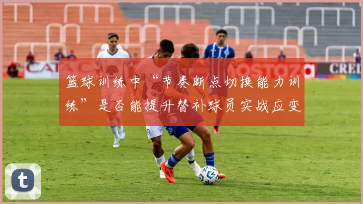 篮球训练中“节奏断点切换能力训练”是否能提升替补球员实战应变能力