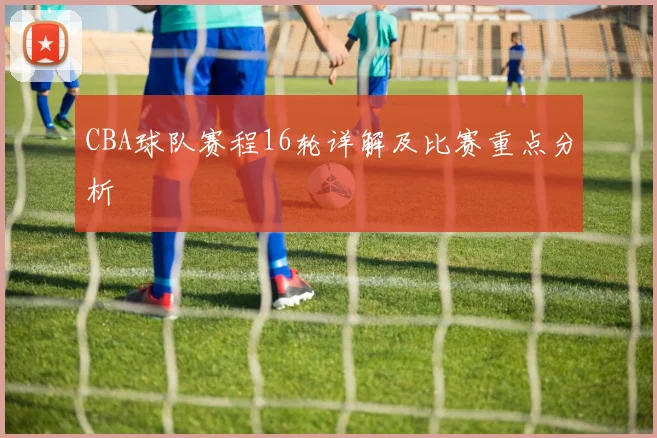 CBA球队赛程16轮详解及比赛重点分析